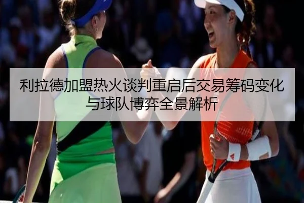 利拉德加盟热火谈判重启后交易筹码变化与球队博弈全景解析