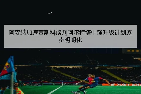 阿森纳加速塞斯科谈判阿尔特塔中锋升级计划逐步明朗化