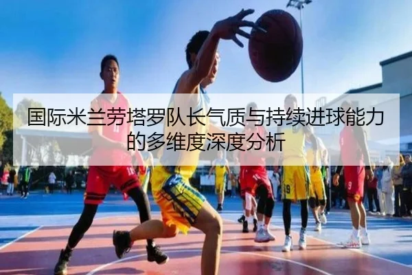 国际米兰劳塔罗队长气质与持续进球能力的多维度深度分析