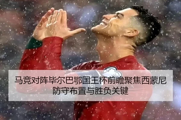 马竞对阵毕尔巴鄂国王杯前瞻聚焦西蒙尼防守布置与胜负关键