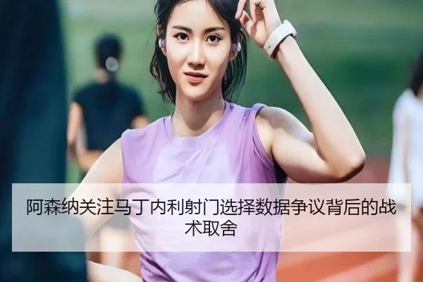 阿森纳关注马丁内利射门选择数据争议背后的战术取舍