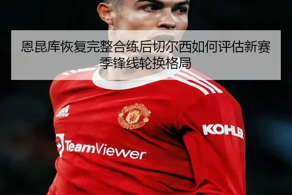 恩昆库恢复完整合练后切尔西如何评估新赛季锋线轮换格局