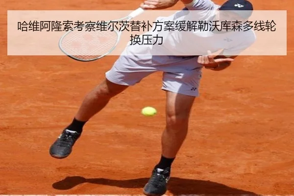 哈维阿隆索考察维尔茨替补方案缓解勒沃库森多线轮换压力