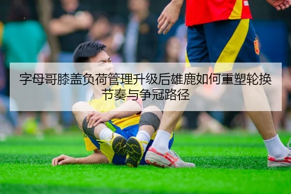 字母哥膝盖负荷管理升级后雄鹿如何重塑轮换节奏与争冠路径